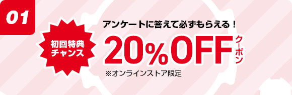 所要時間たった5分 アンケートに答えて必ずもらえる! 20%OFFクーポン